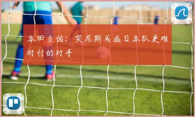 本田圭佑：突尼斯或成日本队更难对付的对手