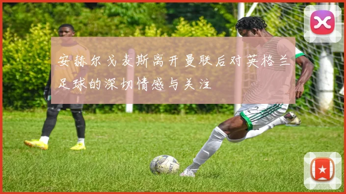 安赫尔戈麦斯离开曼联后对英格兰足球的深切情感与关注