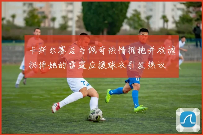 卡斯尔赛后与佩奇热情拥抱并戏谑扔掉她的雷霆应援球衣引发热议