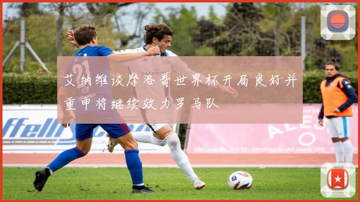艾纳维谈摩洛哥世界杯开局良好并重申将继续效力罗马队