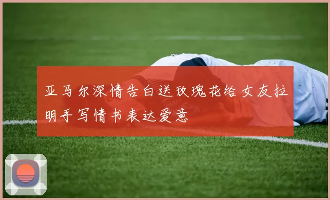 亚马尔深情告白送玫瑰花给女友拉明手写情书表达爱意
