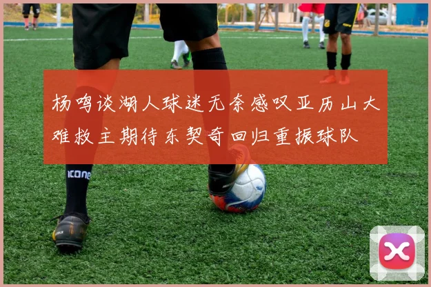 杨鸣谈湖人球迷无奈感叹亚历山大难救主期待东契奇回归重振球队