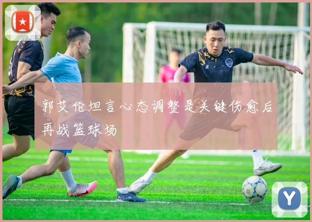 郭艾伦坦言心态调整是关键伤愈后再战篮球场