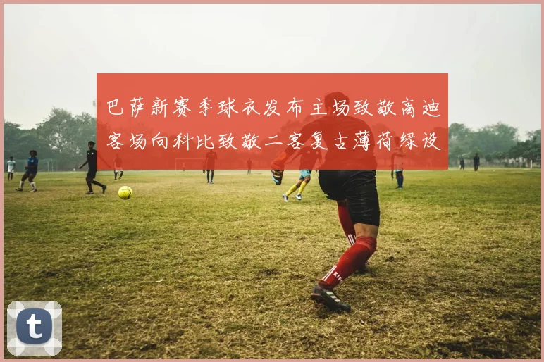 巴萨新赛季球衣发布主场致敬高迪客场向科比致敬二客复古薄荷绿设计引发热议