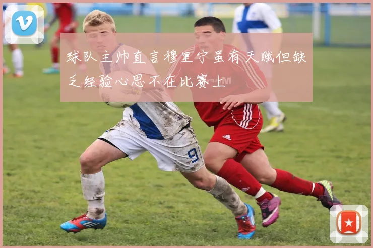 球队主帅直言穆里宁虽有天赋但缺乏经验心思不在比赛上