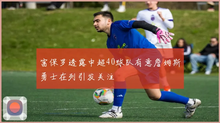 富保罗透露中超40球队有意詹姆斯勇士在列引发关注