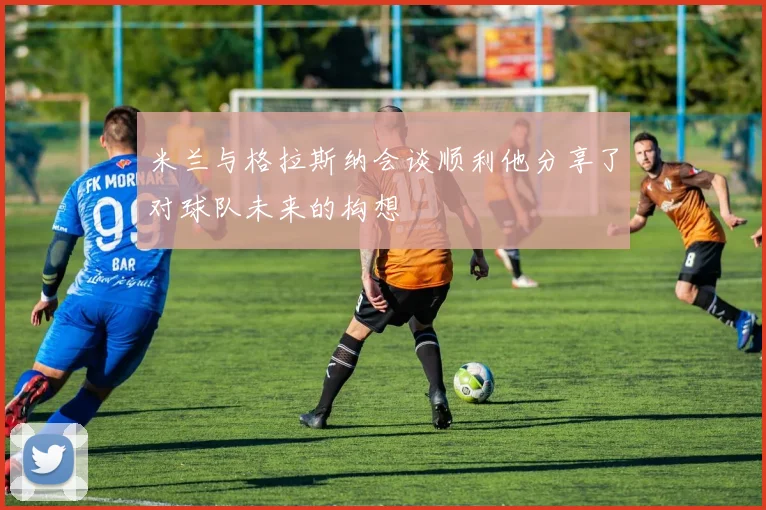米兰与格拉斯纳会谈顺利他分享了对球队未来的构想