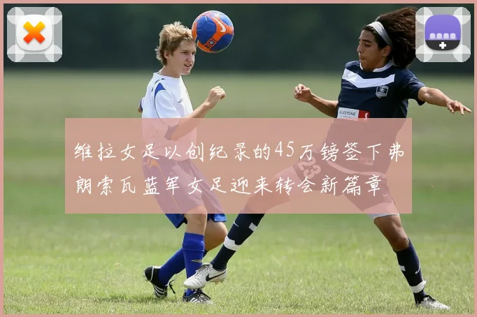 维拉女足以创纪录的45万镑签下弗朗索瓦蓝军女足迎来转会新篇章