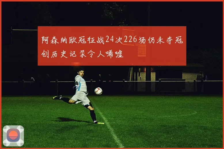 阿森纳欧冠征战24次226场仍未夺冠创历史记录令人唏嘘