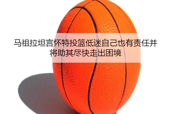 马祖拉坦言怀特投篮低迷自己也有责任并将助其尽快走出困境 | kaiyun